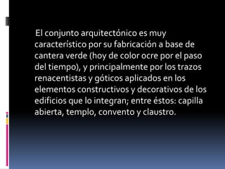 El conjunto arquitectónico es muy
característico por su fabricación a base de
cantera verde (hoy de color ocre por el paso
del tiempo), y principalmente por los trazos
renacentistas y góticos aplicados en los
elementos constructivos y decorativos de los
edificios que lo integran; entre éstos: capilla
abierta, templo, convento y claustro.
 