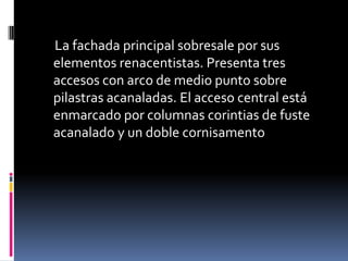 La fachada principal sobresale por sus
elementos renacentistas. Presenta tres
accesos con arco de medio punto sobre
pilastras acanaladas. El acceso central está
enmarcado por columnas corintias de fuste
acanalado y un doble cornisamento
 