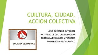 CUILTURA, CIUDAD,
ACCION COLECTIVA
JESIS GUERRERO GUTIERREZ
ACTIVIDAD DE CULTURA CIUDADANA
PROGRAMA DE QUIMICA Y FARMACIA
UNIVERSIDAD DEL ATLANTICO
 