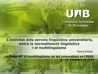 L’activitat dels serveis lingüístics universitaris, entre la normalització lingüística  i el multilingüisme  CUIMPB 07: El multilingüisme de les universitats en l’EEES   9 i 10 d’octubre de 2007 Marta Estella 