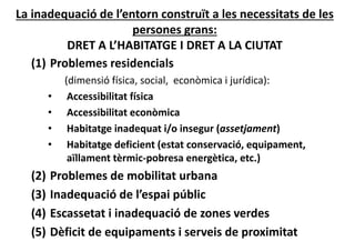 La inadequació de l’entorn construït a les necessitats de les 
persones grans:
DRET A L’HABITATGE I DRET A LA CIUTAT
(1) Problemes residencials 
(dimensió física, social,  econòmica i jurídica):
• Accessibilitat física
• Accessibilitat econòmica
• Habitatge inadequat i/o insegur (assetjament)
• Habitatge deficient (estat conservació, equipament, 
aïllament tèrmic‐pobresa energètica, etc.)
(2) Problemes de mobilitat urbana 
(3) Inadequació de l’espai públic
(4) Escassetat i inadequació de zones verdes
(5) Dèficit de equipaments i serveis de proximitat
 
