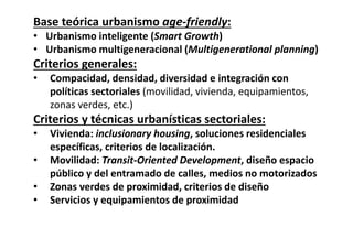 Base teórica urbanismo age‐friendly: 
• Urbanismo inteligente (Smart Growth)
• Urbanismo multigeneracional (Multigenerational planning)
Criterios generales:
• Compacidad, densidad, diversidad e integración con 
políticas sectoriales (movilidad, vivienda, equipamientos, 
zonas verdes, etc.) 
Criterios y técnicas urbanísticas sectoriales:
• Vivienda: inclusionary housing, soluciones residenciales 
específicas, criterios de localización.
• Movilidad: Transit‐Oriented Development, diseño espacio 
público y del entramado de calles, medios no motorizados
• Zonas verdes de proximidad, criterios de diseño
• Servicios y equipamientos de proximidad
 