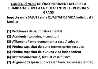 CONSEQÜÈNCIES DE L’INCOMPLIMENT DEL DRET A 
L’HABITATGE i DRET A LA CIUTAT ENTRE LES PERSONES 
GRANS
Impacte en la SALUT i en la QUALITAT DE VIDA individual i 
familiar
(1) Problemes de salut física i mental
(2) Accidents (caigudes, incendis,,,)
(3) Aïllament / empresonament a casa / soledat
(4) Pèrdua capacitat de dur a termes certes tasques
(5) Pèrdua capacitat de dur una vida independent
(6) Institucionalització, trasllat casa fills/es
(7) Augment despesa pública (sanitària, social‐assistencial)
 