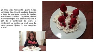 El meu plat representa quatre bolets
verinosos. Està fet amb una base de poma,
el tronc és una neula coberta de xocolata
amb trossets d’ametlla. La part de dalt són
maduixes i el plat està adornat amb nata. A
part de la combinació de colors, la
combinació de gustos era molt bona! La
meva germana i jo ens ho hem menjat en
acabar.

 