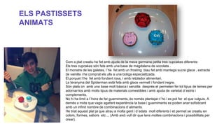 ELS PASTISSETS
ANIMATS

Com a plat creatiu he fet amb ajuda de la meva germana petita tres cupcakes diferents:
Els tres cupcakes són fets amb una base de magdalena de xocolata .
El monstre de les galetes, l´he fet amb un frosting blau fet amb mantega sucre glace , extracte
de vainilla i he comprat els ulls a una botiga especialitzada.
El porquet l´he fet amb fondant rosa, i amb retolador alimentari.
La teranyina del Spiderman està feta amb glace vermell i fondant negre.
Són plats on amb una base molt bàsica i senzilla després et permeten fer tot tipus de temes per
adornar-los amb molts tipus de materials comestibles i amb ajuda de varietat d´estris i
complements.
No hi ha límit a l´hora de fer guarniments, és només plantejar-t´ho i es pot fer el que vulguis. A
demés a mida que vagis agafant experiència la base i guarniments es poden anar sofisticant
amb un infinit nombre de combinacions d´aliments.
He triat aquest plat ja que atrau a molta gent i d´edats molt diferents i et permet se creatiu en
colors, formes, sabors etc ... (Amb això vull dir que tens moltes combinacions i possibilitats per
crear).

 