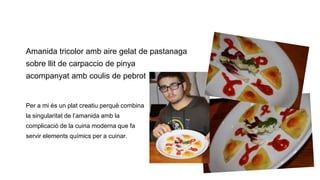 Amanida tricolor amb aire gelat de pastanaga
sobre llit de carpaccio de pinya

acompanyat amb coulis de pebrot

Per a mi és un plat creatiu perquè combina
la singularitat de l’amanida amb la
complicació de la cuina moderna que fa
servir elements químics per a cuinar.

 