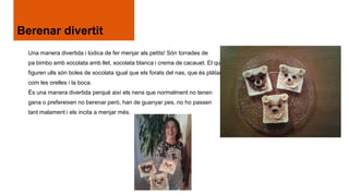 Berenar divertit
Una manera divertida i lúdica de fer menjar als petits! Són torrades de
pa bimbo amb xocolata amb llet, xocolata blanca i crema de cacauet. El que
figuren ulls són boles de xocolata igual que els forats del nas, que és plàtan
com les orelles i la boca.
És una manera divertida perquè així els nens que normalment no tenen
gana o prefereixen no berenar però, han de guanyar pes, no ho passen
tant malament i els incita a menjar més.

 