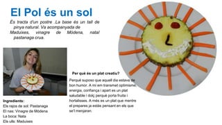 El Pol és un sol
És tracta d’un postre .La base és un tall de
pinya natural. Va acompanyada de
Maduixes, vinagre de Mòdena, nataI
pastanaga crua.

Per què és un plat creatiu?

Ingredients:
Els rajos de sol: Pastanaga
El nas: Vinagre de Mòdena
La boca: Nata
Els ulls: Maduixes

Perquè suposo que aquell dia estava de
bon humor. A mi em transmet optimisme,
energia, confiança i apart es un plat
saludable i dolç perquè porta fruita i
hortalisses. A més es un plat que mentre
el prepares ja estàs pensant en els que
se’l menjaran.

 
