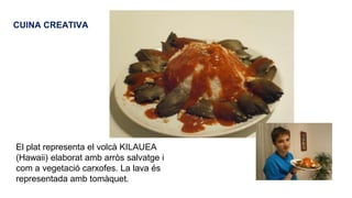 CUINA CREATIVA

El plat representa el volcà KILAUEA
(Hawaii) elaborat amb arròs salvatge i
com a vegetació carxofes. La lava és
representada amb tomàquet.

 