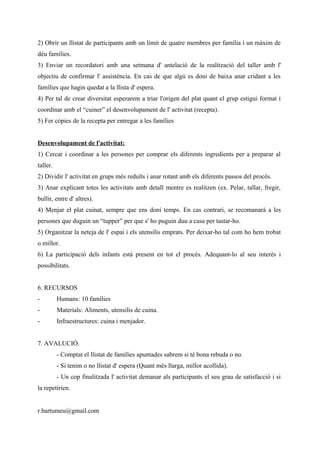 2) Obrir un llistat de participants amb un límit de quatre membres per família i un màxim de
déu famílies.
3) Enviar un recordatori amb una setmana d' antelació de la realització del taller amb l'
objectiu de confirmar l' assistència. En cas de que algú es doni de baixa anar cridant a les
famílies que hagin quedat a la llista d' espera.
4) Per tal de crear diversitat esperarem a triar l'origen del plat quant el grup estigui format i
coordinar amb el “cuiner” el desenvolupament de l' activitat (recepta).
5) Fer còpies de la recepta per entregar a les famílies
Desenvolupament de l'activitat:
1) Cercar i coordinar a les persones per comprar els diferents ingredients per a preparar al
taller.
2) Dividir l' activitat en grups més reduïts i anar rotant amb els diferents passos del procés.
3) Anar explicant totes les activitats amb detall mentre es realitzen (ex. Pelar, tallar, fregir,
bullir, entre d' altres).
4) Menjar el plat cuinat, sempre que ens doni temps. En cas contrari, se recomanarà a les
persones que duguin un “tupper” per que s' ho puguin duu a casa per tastar-ho.
5) Organitzar la neteja de l' espai i els utensilis emprats. Per deixar-ho tal com ho hem trobat
o millor.
6) La participació dels infants està present en tot el procés. Adequant-lo al seu interès i
possibilitats.
6. RECURSOS
-

Humans: 10 famílies

-

Materials: Aliments, utensilis de cuina.

-

Infraestructures: cuina i menjador.

7. AVALUCIÓ.
- Comptat el llistat de famílies apuntades sabrem si té bona rebuda o no.
- Si tenim o no llistat d' espera (Quant més llarga, millor acollida).
- Un cop finalitzada l' activitat demanar als participants el seu grau de satisfacció i si
la repetirien.
r.bartumeu@gmail.com

 