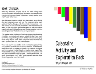 Cuisenaire
Activity and
Exploration Book
for pre-Miquon Kids
by Miranda Hughes
about this book:
When my third child, Sophie, was 4, her older siblings went
through a phase of dedicated math bookwork. Sophie loved peer-
ing over her brother and sister’s shoulders, but she wanted some
math “work” of her own.
Her older sister patiently played with dried beans, egg cartons,
dice and cuisenaire rods with her. The rods were what really
grabbed Sophie, though, and she wanted more games. I was
very fond of the Miquon Math program but she didn’t seem quite
ready to dive into that in a structured way. So she and I began
experimenting with ideas for games. I began creating and then
recording some of the better ones on my computer.
This booklet is the distillation of our inventions and explorations.
It contains conceptual math games suitable for the K and pre-K
level. They are particularly suited to children who are almost going
to be using Miquon Math at the 1st grade level, because they
use a similar philosophy and manipulatives.
If you wish to print and use the whole booklet, I suggest printing
four copies of the flashcards on heavy cardstock, for a total deck
of 48 cards. With the booklet, print page 1 on coloured cardstock,
and the remainder front and back on regular copier paper. Take
the booklet to a copy shop and have them cut the pages in half
and punch-bind them, with the page 1 serving as a cover. The
cards should be cut into 3” x 4¼” rectangles and are most dura-
ble and appealing when laminated.
Feedback?
mirhughe@netidea.com
http://community.netidea.com/mirhughe
© 2003 Miranda Hughes. Permission for personal use granted.
 