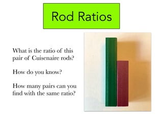 Rod Ratios
What is the ratio of this
pair of Cuisenaire rods?
How do you know?
How many pairs can you
ﬁnd with the same ratio?
 