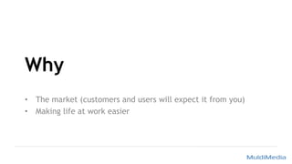 Why
• The market (customers and users will expect it from you)
• Making life at work easier
 