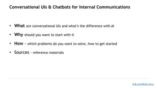 Conversational UIs & Chatbots for Internal Communications
• What are conversational UIs and what’s the difference with AI
• Why should you want to start with it
• How - which problems do you want to solve, how to get started
• Sources - reference materials
 