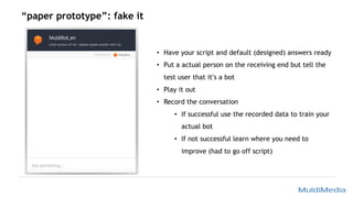 “paper prototype”: fake it
• Have your script and default (designed) answers ready
• Put a actual person on the receiving end but tell the
test user that it’s a bot
• Play it out
• Record the conversation
• If successful use the recorded data to train your
actual bot
• If not successful learn where you need to
improve (had to go off script)
 