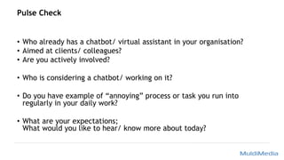 Pulse Check
• Who already has a chatbot/ virtual assistant in your organisation?
• Aimed at clients/ colleagues?
• Are you actively involved?
• Who is considering a chatbot/ working on it?
• Do you have example of “annoying” process or task you run into
regularly in your daily work?
• What are your expectations;
What would you like to hear/ know more about today?
 