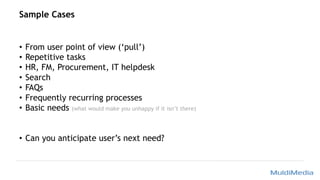 Sample Cases
• From user point of view (‘pull’)
• Repetitive tasks
• HR, FM, Procurement, IT helpdesk
• Search
• FAQs
• Frequently recurring processes
• Basic needs (what would make you unhappy if it isn’t there)
• Can you anticipate user’s next need?
 