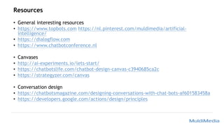 Resources
• General interesting resources
• https://www.topbots.com https://nl.pinterest.com/muldimedia/artificial-
intelligence/
• https://dialogflow.com
• https://www.chatbotconference.nl
• Canvases
• http://ai-experiments.io/lets-start/
• https://chatbotslife.com/chatbot-design-canvas-c3940685ca2c
• https://strategyzer.com/canvas
• Conversation design
• https://chatbotsmagazine.com/designing-conversations-with-chat-bots-af601583458a
• https://developers.google.com/actions/design/principles
 