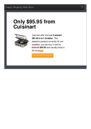 Happy Shopping Web Store
Cuisinart offer the best Cuisinart
GR-4N 5-in-1 Griddler. This
awesome product currently 16 unit
available, you can buy it now for
$185.00 $95.95 and usually ships in
24 hours NewNew
Buy NOW from AmazonBuy NOW from Amazon
Only $95.95 from
Cuisinart
 