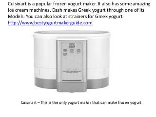 Cuisinart is a popular frozen yogurt maker. It also has some amazing
Ice cream machines. Dash makes Greek yogurt through one of its
Models. You can also look at strainers for Greek yogurt.
http://www.bestyogurtmakerguide.com.

Cuisinart – This is the only yogurt maker that can make frozen yogurt

 