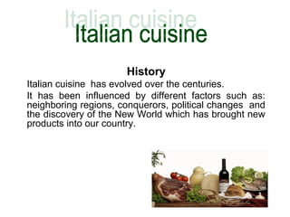 History
Italian cuisine has evolved over the centuries.
It has been influenced by different factors such as:
neighboring regions, conquerors, political changes and
the discovery of the New World which has brought new
products into our country.
 