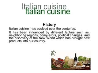 History Italian cuisine  has evolved over the centuries. It has been influenced by different factors such as: neighboring regions, conquerors, political changes  and the discovery of the New World which has brought new products into our country. Italian cuisine 