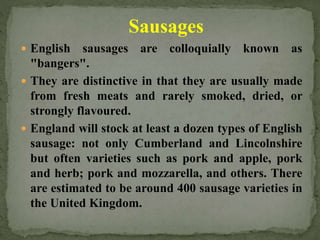Sausages
 English sausages are colloquially known as
"bangers".
 They are distinctive in that they are usually made
from fresh meats and rarely smoked, dried, or
strongly flavoured.
 England will stock at least a dozen types of English
sausage: not only Cumberland and Lincolnshire
but often varieties such as pork and apple, pork
and herb; pork and mozzarella, and others. There
are estimated to be around 400 sausage varieties in
the United Kingdom.
 