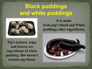 Black puddings
and white puddings
It is made
from pig's blood and White
puddings other ingredients.
Pig's trotters, tripe
and brawn are
ingredients of white
pudding. But doesn’t
contain pig blood.
 