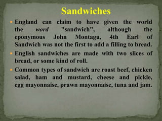 Sandwiches
 England can claim to have given the world
the word "sandwich", although the
eponymous John Montagu, 4th Earl of
Sandwich was not the first to add a filling to bread.
 English sandwiches are made with two slices of
bread, or some kind of roll.
 Common types of sandwich are roast beef, chicken
salad, ham and mustard, cheese and pickle,
egg mayonnaise, prawn mayonnaise, tuna and jam.
 
