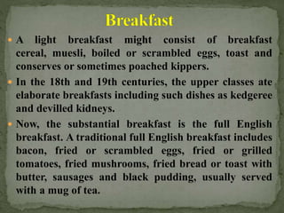  A light breakfast might consist of breakfast
cereal, muesli, boiled or scrambled eggs, toast and
conserves or sometimes poached kippers.
 In the 18th and 19th centuries, the upper classes ate
elaborate breakfasts including such dishes as kedgeree
and devilled kidneys.
 Now, the substantial breakfast is the full English
breakfast. A traditional full English breakfast includes
bacon, fried or scrambled eggs, fried or grilled
tomatoes, fried mushrooms, fried bread or toast with
butter, sausages and black pudding, usually served
with a mug of tea.
 