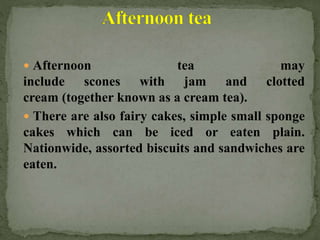  Afternoon tea may
include scones with jam and clotted
cream (together known as a cream tea).
 There are also fairy cakes, simple small sponge
cakes which can be iced or eaten plain.
Nationwide, assorted biscuits and sandwiches are
eaten.
 