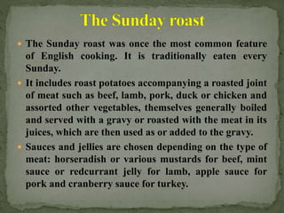  The Sunday roast was once the most common feature
of English cooking. It is traditionally eaten every
Sunday.
 It includes roast potatoes accompanying a roasted joint
of meat such as beef, lamb, pork, duck or chicken and
assorted other vegetables, themselves generally boiled
and served with a gravy or roasted with the meat in its
juices, which are then used as or added to the gravy.
 Sauces and jellies are chosen depending on the type of
meat: horseradish or various mustards for beef, mint
sauce or redcurrant jelly for lamb, apple sauce for
pork and cranberry sauce for turkey.
 