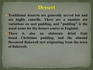  Traditional desserts are generally served hot and
are highly calorific. There are a number are
variations on suet pudding, and "pudding" is the
usual name for the dessert course in England.
 There is also an elaborate dried fruit
based Christmas pudding, and the almond
flavoured Bakewell tart originating from the town
of Bakewell.
 