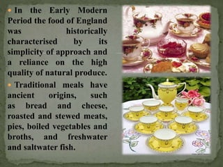  In the Early Modern
Period the food of England
was historically
characterised by its
simplicity of approach and
a reliance on the high
quality of natural produce.
 Traditional meals have
ancient origins, such
as bread and cheese,
roasted and stewed meats,
pies, boiled vegetables and
broths, and freshwater
and saltwater fish.
 