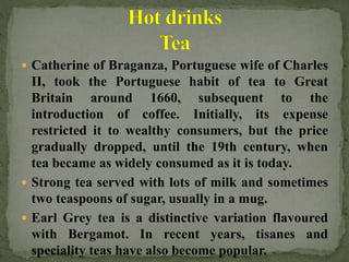  Catherine of Braganza, Portuguese wife of Charles
II, took the Portuguese habit of tea to Great
Britain around 1660, subsequent to the
introduction of coffee. Initially, its expense
restricted it to wealthy consumers, but the price
gradually dropped, until the 19th century, when
tea became as widely consumed as it is today.
 Strong tea served with lots of milk and sometimes
two teaspoons of sugar, usually in a mug.
 Earl Grey tea is a distinctive variation flavoured
with Bergamot. In recent years, tisanes and
speciality teas have also become popular.
 