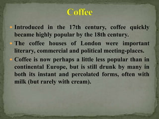  Introduced in the 17th century, coffee quickly
became highly popular by the 18th century.
 The coffee houses of London were important
literary, commercial and political meeting-places.
 Coffee is now perhaps a little less popular than in
continental Europe, but is still drunk by many in
both its instant and percolated forms, often with
milk (but rarely with cream).
 