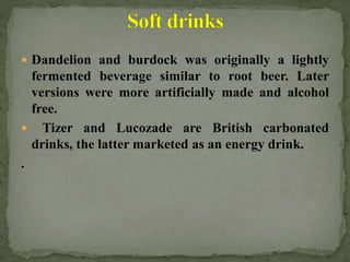  Dandelion and burdock was originally a lightly
fermented beverage similar to root beer. Later
versions were more artificially made and alcohol
free.
 Tizer and Lucozade are British carbonated
drinks, the latter marketed as an energy drink.
.
 