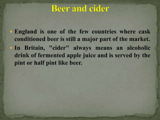  England is one of the few countries where cask
conditioned beer is still a major part of the market.
 In Britain, "cider" always means an alcoholic
drink of fermented apple juice and is served by the
pint or half pint like beer.
 