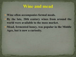  Wine often accompanies formal meals.
 By the late, 20th century wines from around the
world were available to the mass market.
 Mead, fermented honey, was popular in the Middle
Ages, but is now a curiosity.
 