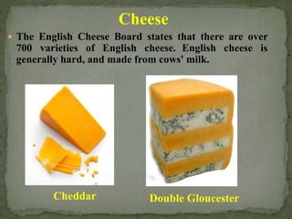 Cheese
 The English Cheese Board states that there are over
700 varieties of English cheese. English cheese is
generally hard, and made from cows' milk.
Cheddar Double Gloucester
 
