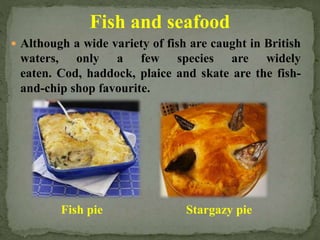 Fish and seafood
 Although a wide variety of fish are caught in British
waters, only a few species are widely
eaten. Cod, haddock, plaice and skate are the fish-
and-chip shop favourite.
Stargazy pieFish pie
 