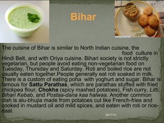 08/17/14
The cuisine of Bihar is similar to North Indian cuisine, the
food culture in
Hindi Belt, and with Oriya cuisine. Bihari society is not strictly
vegetarian, but people avoid eating non-vegetarian food on
Tuesday, Thursday and Saturday. Roti and boiled rice are not
usually eaten together.People generally eat roti soaked in milk.
There is a custom of eating poha with yoghurt and sugar. Bihar is
famous for Sattu Parathas, which are parathas stuffed with fried
chickpea flour, Chokha (spicy mashed potatoes), Fish curry, Litti,
Bihari Kebab, and Postaa-dana kaa halwaa. Another common
dish is alu-bhujia made from potatoes cut like French-fries and
cooked in mustard oil and mild spices, and eaten with roti or rice-
daal.
Bihar
 