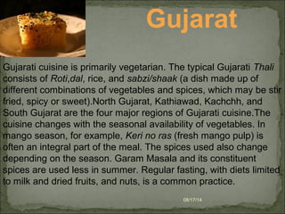 08/17/14
Gujarati cuisine is primarily vegetarian. The typical Gujarati Thali
consists of Roti,dal, rice, and sabzi/shaak (a dish made up of
different combinations of vegetables and spices, which may be stir
fried, spicy or sweet).North Gujarat, Kathiawad, Kachchh, and
South Gujarat are the four major regions of Gujarati cuisine.The
cuisine changes with the seasonal availability of vegetables. In
mango season, for example, Keri no ras (fresh mango pulp) is
often an integral part of the meal. The spices used also change
depending on the season. Garam Masala and its constituent
spices are used less in summer. Regular fasting, with diets limited
to milk and dried fruits, and nuts, is a common practice.
Gujarat
 