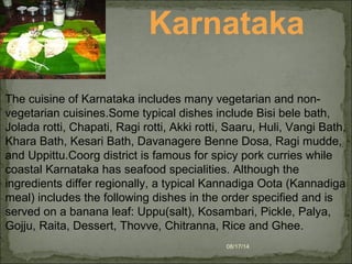 08/17/14
Karnataka
The cuisine of Karnataka includes many vegetarian and non-
vegetarian cuisines.Some typical dishes include Bisi bele bath,
Jolada rotti, Chapati, Ragi rotti, Akki rotti, Saaru, Huli, Vangi Bath,
Khara Bath, Kesari Bath, Davanagere Benne Dosa, Ragi mudde,
and Uppittu.Coorg district is famous for spicy pork curries while
coastal Karnataka has seafood specialities. Although the
ingredients differ regionally, a typical Kannadiga Oota (Kannadiga
meal) includes the following dishes in the order specified and is
served on a banana leaf: Uppu(salt), Kosambari, Pickle, Palya,
Gojju, Raita, Dessert, Thovve, Chitranna, Rice and Ghee.
 