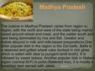 08/17/14
Madhya Pradesh
The cuisine in Madhya Pradesh varies from region to
region, with the north and west of the state being mainly
based around wheat and meat, and the wetter south and
east being dominated by rice and fish. Gwalior and
Indore abound in milk and milk-based preparations.One
other popular dish in the region is the Dal bafla. Bafla is
a steamed and grilled wheat cake dunked in rich ghee
which is eaten with daal (a pungent lentil broth). It is
followed by sweet ladoos. Another popular dish in Malwa
region (central M.P) is poha (flattened rice), it is mostly a
breakfast item served with Jalebi.
Poha
 