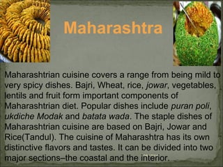 08/17/14
Maharashtra
Maharashtrian cuisine covers a range from being mild to
very spicy dishes. Bajri, Wheat, rice, jowar, vegetables,
lentils and fruit form important components of
Maharashtrian diet. Popular dishes include puran poli,
ukdiche Modak and batata wada. The staple dishes of
Maharashtrian cuisine are based on Bajri, Jowar and
Rice(Tandul). The cuisine of Maharashtra has its own
distinctive flavors and tastes. It can be divided into two
major sections–the coastal and the interior.
 