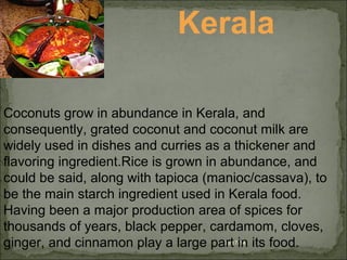 08/17/14
Kerala
Coconuts grow in abundance in Kerala, and
consequently, grated coconut and coconut milk are
widely used in dishes and curries as a thickener and
flavoring ingredient.Rice is grown in abundance, and
could be said, along with tapioca (manioc/cassava), to
be the main starch ingredient used in Kerala food.
Having been a major production area of spices for
thousands of years, black pepper, cardamom, cloves,
ginger, and cinnamon play a large part in its food.
 