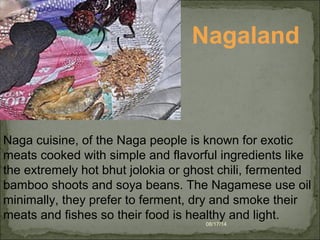 08/17/14
Nagaland
Naga cuisine, of the Naga people is known for exotic
meats cooked with simple and flavorful ingredients like
the extremely hot bhut jolokia or ghost chili, fermented
bamboo shoots and soya beans. The Nagamese use oil
minimally, they prefer to ferment, dry and smoke their
meats and fishes so their food is healthy and light.
 