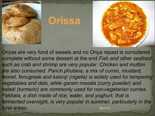 08/17/14
Oriyas are very fond of sweets and no Oriya repast is considered
complete without some dessert at the end.Fish and other seafood
such as crab and shrimp are very popular. Chicken and mutton
are also consumed. Panch phutana, a mix of cumin, mustard,
fennel, fenugreek and kalonji (nigella) is widely used for tempering
vegetables and dals, while garam masala (curry powder) and
haladi (turmeric) are commonly used for non-vegetarian curries.
Pakhala, a dish made of rice, water, and yoghurt, that is
fermented overnight, is very popular in summer, particularly in the
rural areas.
Orissa
 