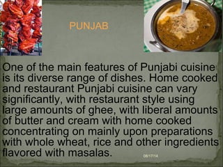 08/17/14
One of the main features of Punjabi cuisine
is its diverse range of dishes. Home cooked
and restaurant Punjabi cuisine can vary
significantly, with restaurant style using
large amounts of ghee, with liberal amounts
of butter and cream with home cooked
concentrating on mainly upon preparations
with whole wheat, rice and other ingredients
flavored with masalas.
PUNJAB
 